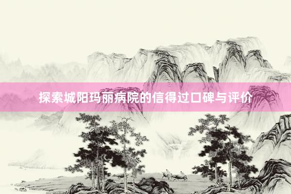 探索城阳玛丽病院的信得过口碑与评价
